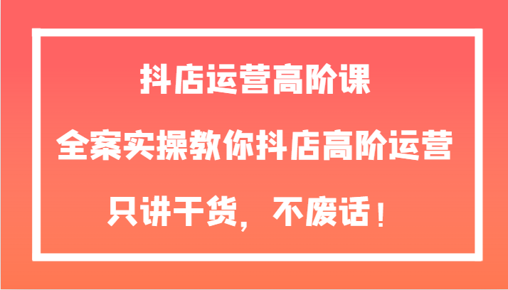 抖店运营高阶课，全案实操教你抖店高阶运营，只讲干货，不废话！-小胖源码网